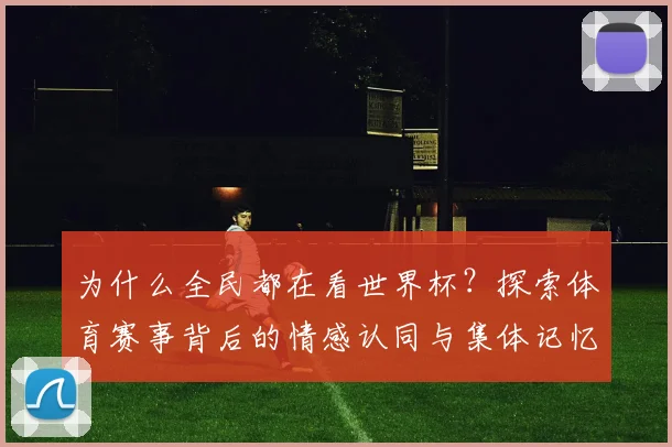 为什么全民都在看世界杯？探索体育赛事背后的情感认同与集体记忆