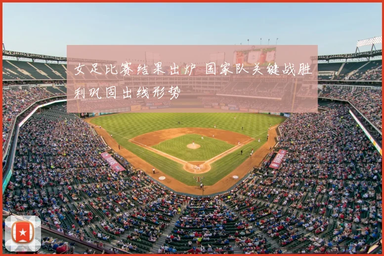 女足比赛结果出炉 国家队关键战胜利巩固出线形势