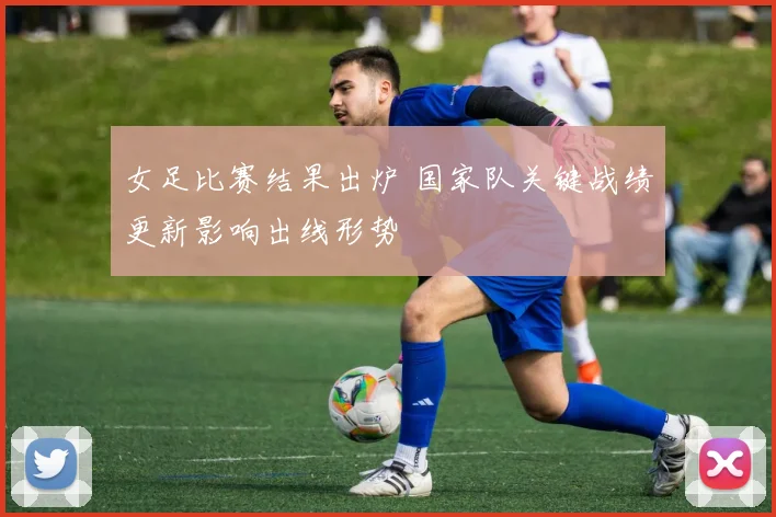 女足比赛结果出炉 国家队关键战绩更新影响出线形势