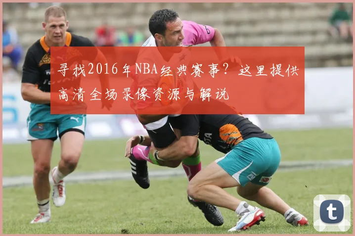 寻找2016年NBA经典赛事？这里提供高清全场录像资源与解说