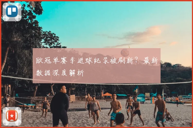 欧冠单赛季进球纪录被刷新？最新数据深度解析