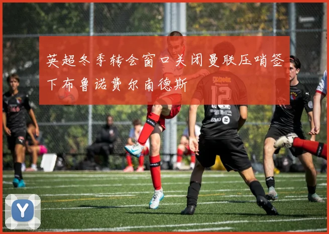 英超冬季转会窗口关闭曼联压哨签下布鲁诺费尔南德斯